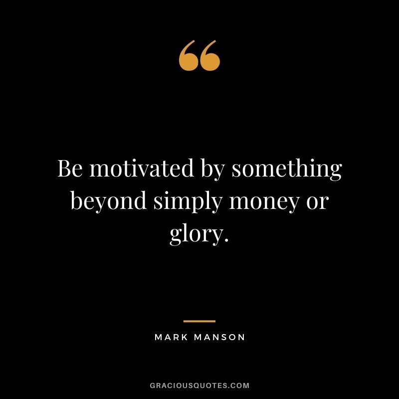 Be motivated by something beyond simply money or glory.
