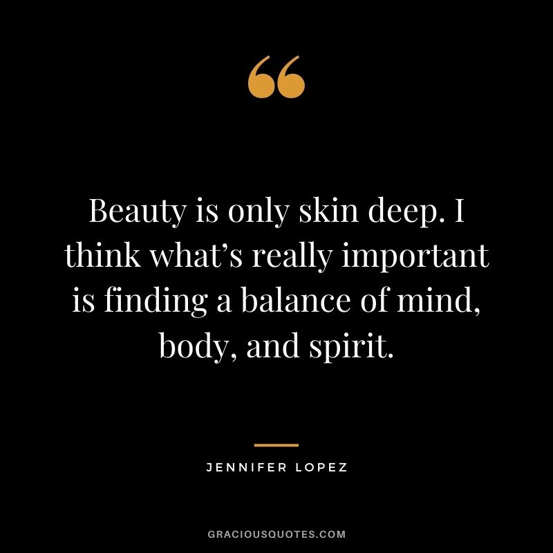 Beauty is only skin deep. I think what’s really important is finding a balance of mind, body, and spirit.