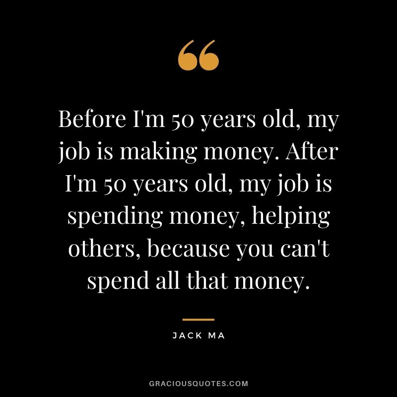 Before I'm 50 years old, my job is making money. After I'm 50 years old, my job is spending money, helping others, because you can't spend all that money.