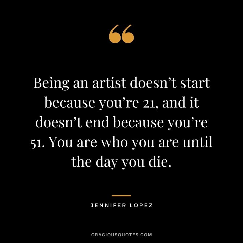 Being an artist doesn’t start because you’re 21, and it doesn’t end because you’re 51. You are who you are until the day you die.