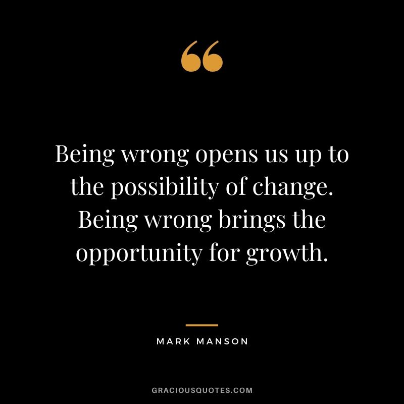 Being wrong opens us up to the possibility of change. Being wrong brings the opportunity for growth.