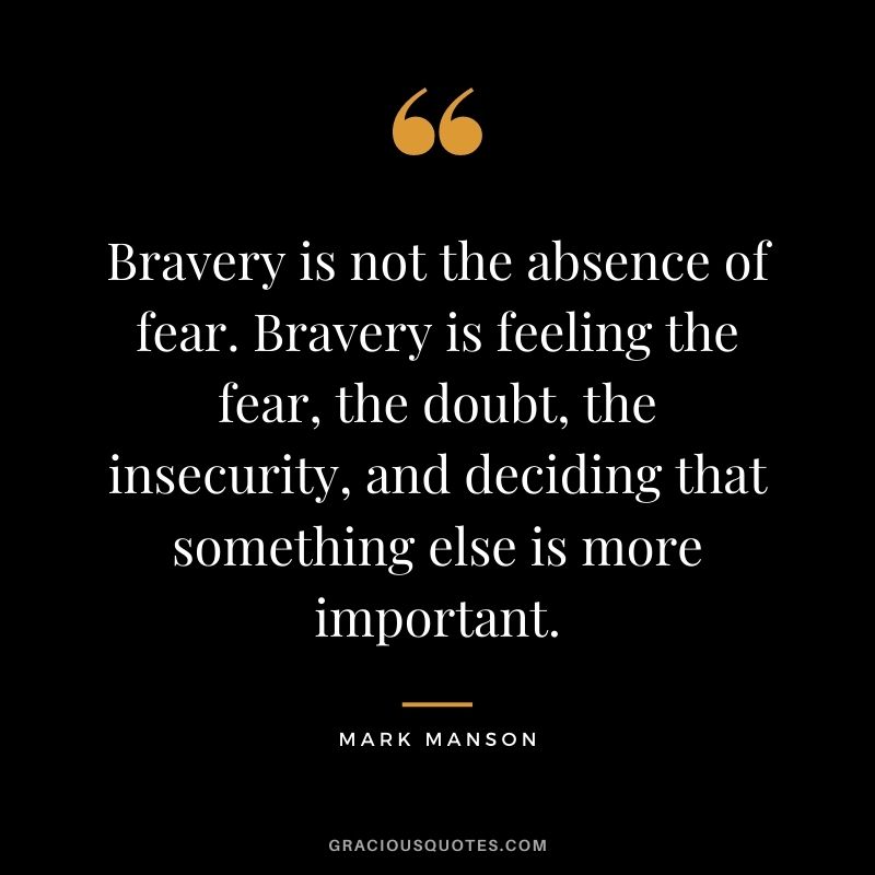Bravery is not the absence of fear. Bravery is feeling the fear, the doubt, the insecurity, and deciding that something else is more important.
