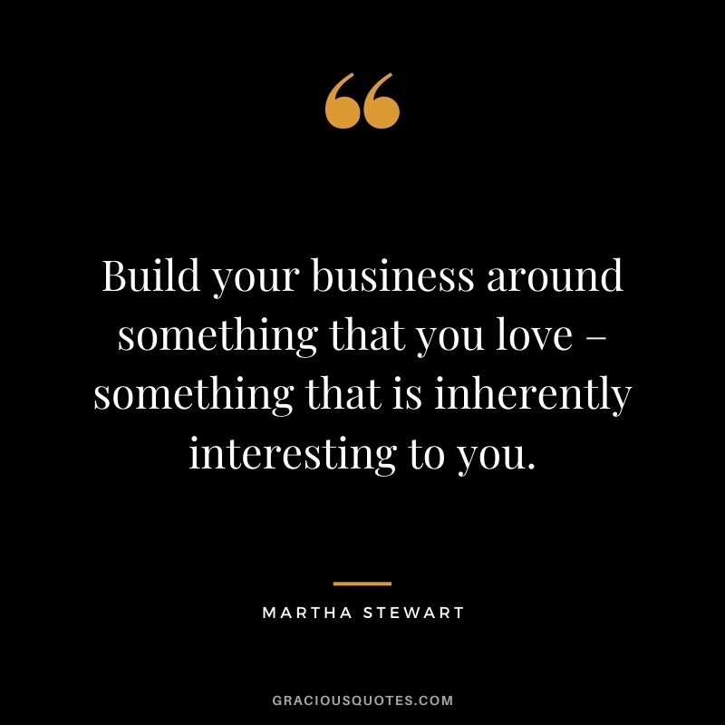 Build your business around something that you love – something that is inherently interesting to you.