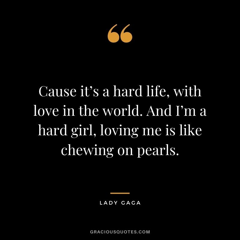 Cause it’s a hard life, with love in the world. And I’m a hard girl, loving me is like chewing on pearls.