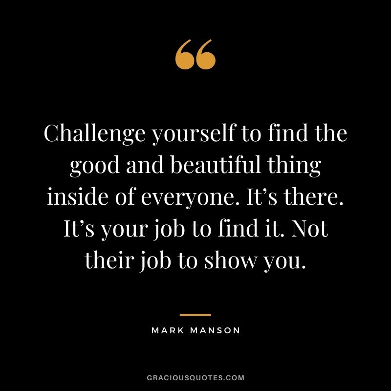 Challenge yourself to find the good and beautiful thing inside of everyone. It’s there. It’s your job to find it. Not their job to show you.