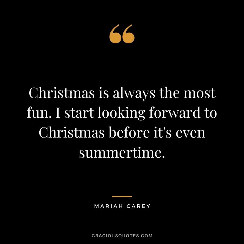 Christmas is always the most fun. I start looking forward to Christmas before it's even summertime.