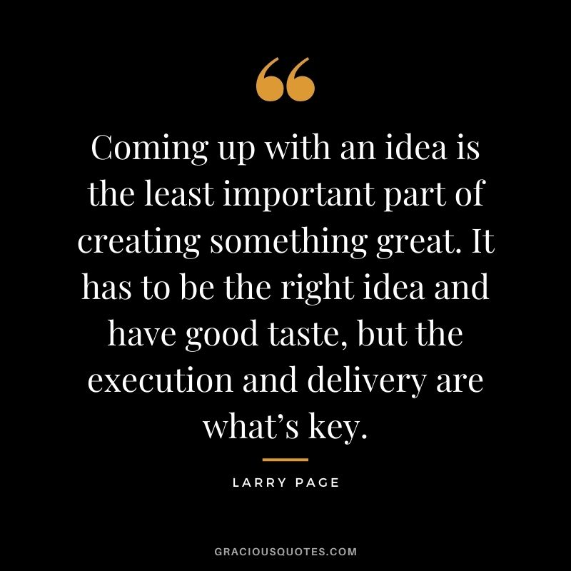 Coming up with an idea is the least important part of creating something great. It has to be the right idea and have good taste, but the execution and delivery are what’s key.