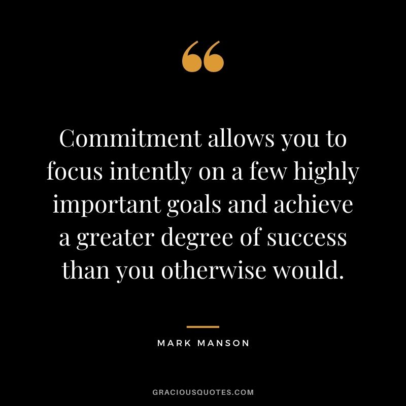 Commitment allows you to focus intently on a few highly important goals and achieve a greater degree of success than you otherwise would.