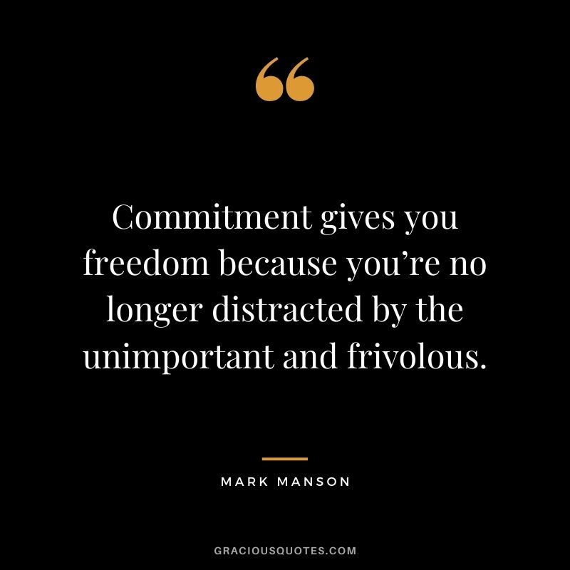 Commitment gives you freedom because you’re no longer distracted by the unimportant and frivolous.