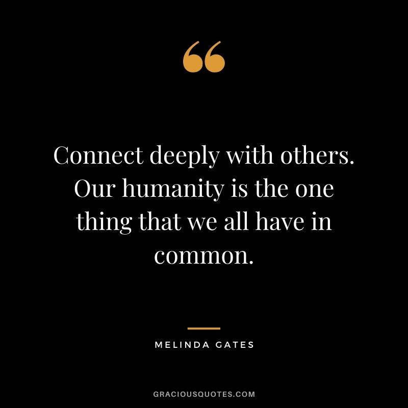 Connect deeply with others. Our humanity is the one thing that we all have in common.