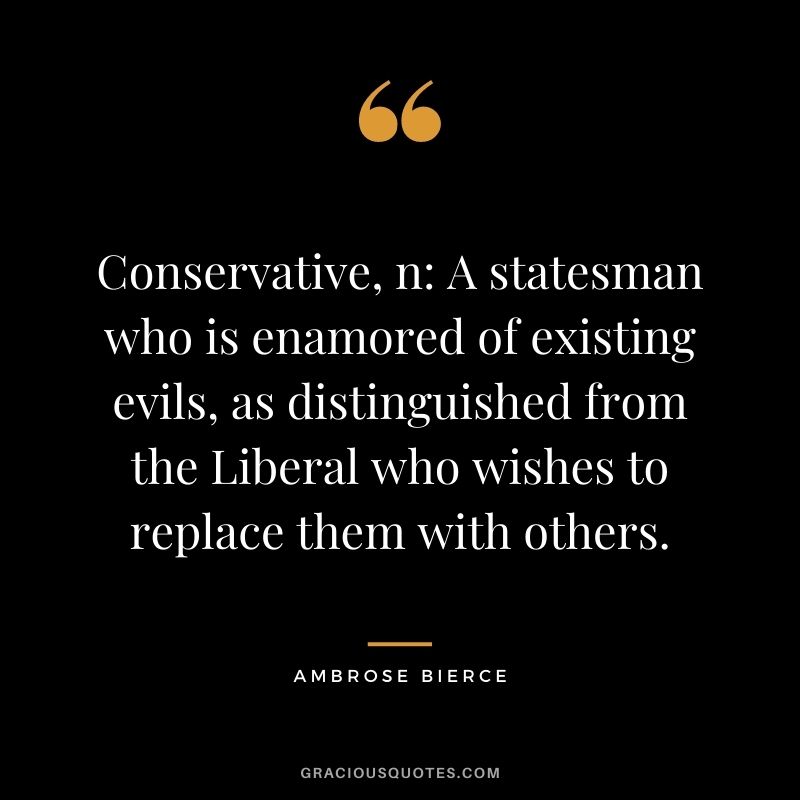 Conservative, n A statesman who is enamored of existing evils, as distinguished from the Liberal who wishes to replace them with others.