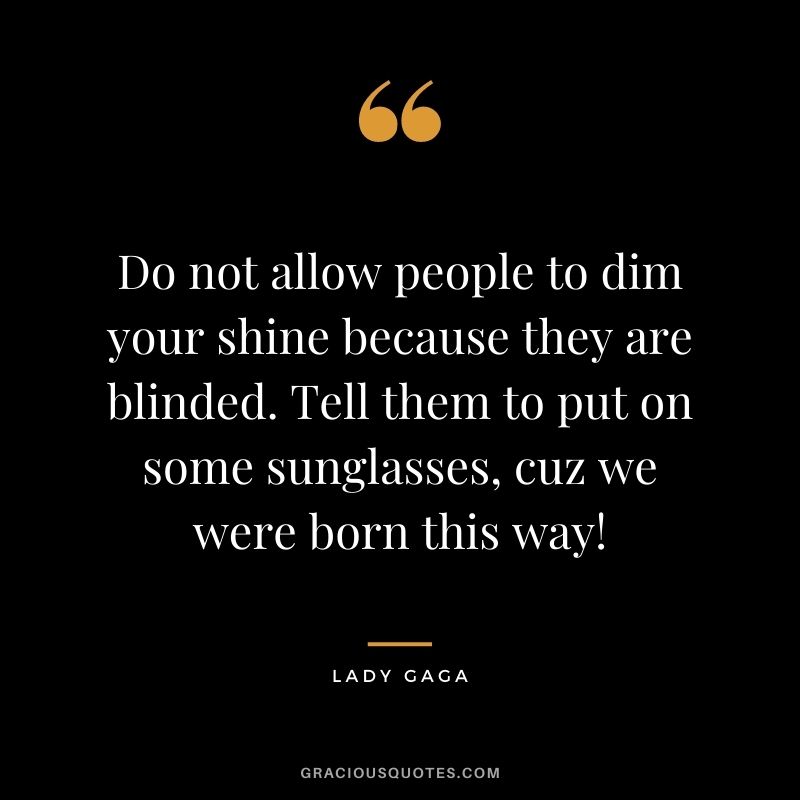Do not allow people to dim your shine because they are blinded. Tell them to put on some sunglasses, cuz we were born this way!