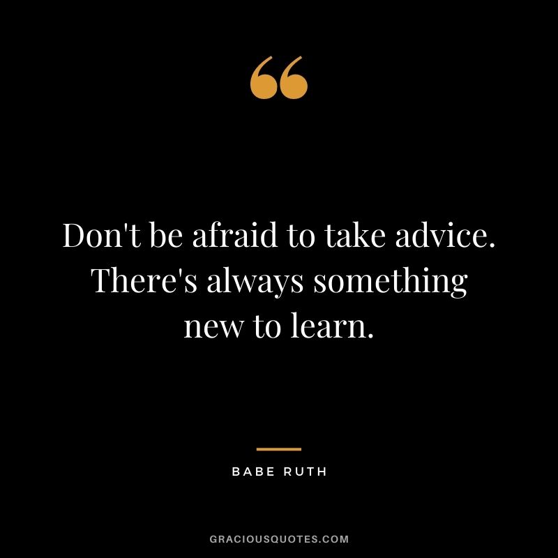 Don't be afraid to take advice. There's always something new to learn.