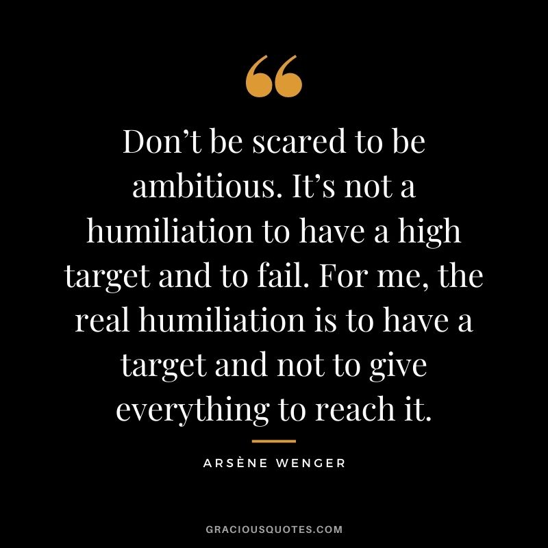 Don’t be scared to be ambitious. It’s not a humiliation to have a high target and to fail. For me, the real humiliation is to have a target and not to give everything to reach it.