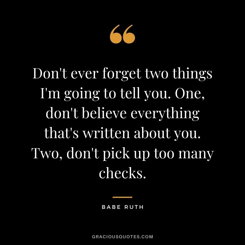 Don't ever forget two things I'm going to tell you. One, don't believe everything that's written about you. Two, don't pick up too many checks.