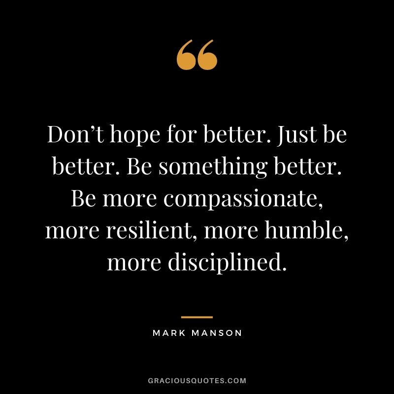 Don’t hope for better. Just be better. Be something better. Be more compassionate, more resilient, more humble, more disciplined.