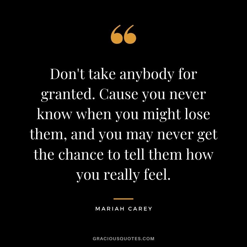 Don't take anybody for granted. Cause you never know when you might lose them, and you may never get the chance to tell them how you really feel.