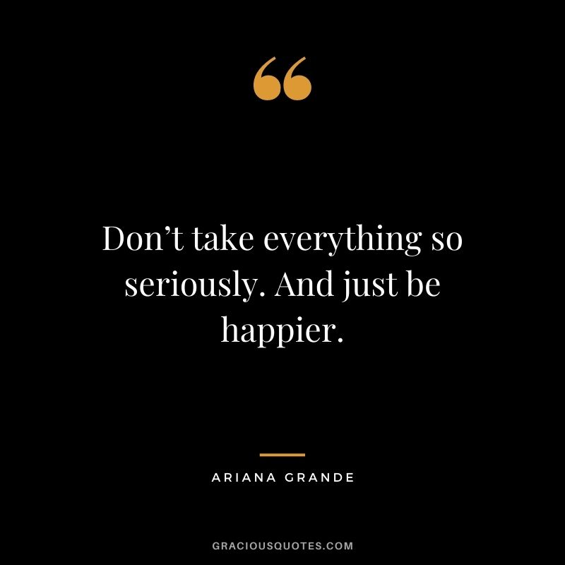 Don’t take everything so seriously. And just be happier.