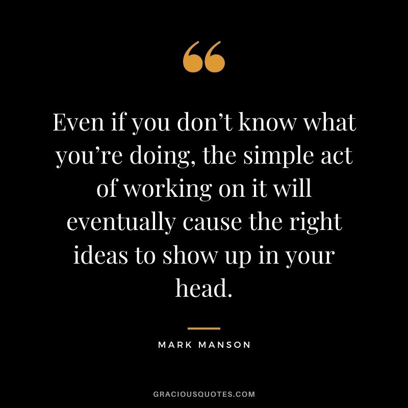 Even if you don’t know what you’re doing, the simple act of working on it will eventually cause the right ideas to show up in your head.