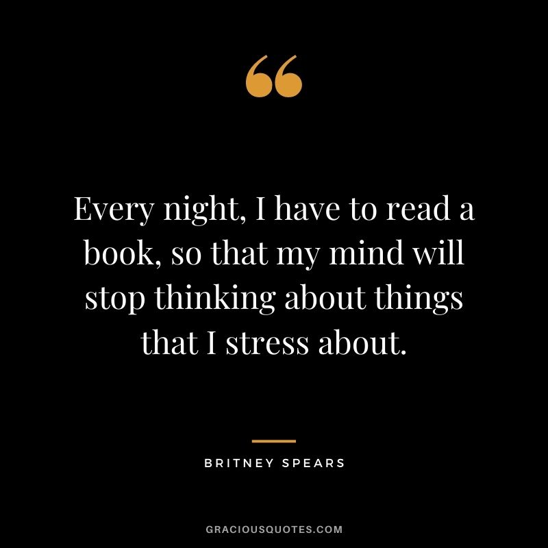 Every night, I have to read a book, so that my mind will stop thinking about things that I stress about.