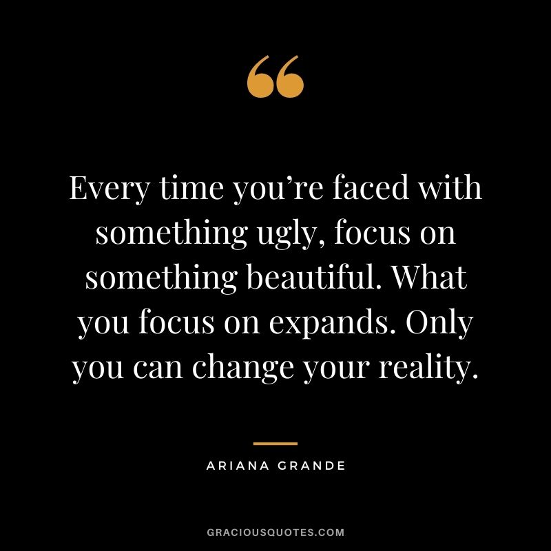 Every time you’re faced with something ugly, focus on something beautiful. What you focus on expands. Only you can change your reality.
