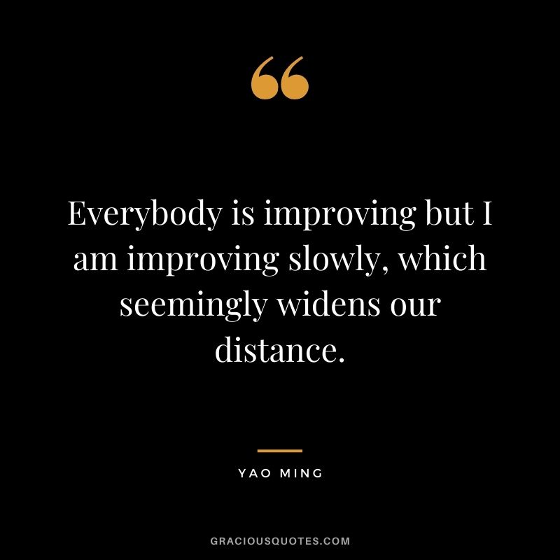 Everybody is improving but I am improving slowly, which seemingly widens our distance.