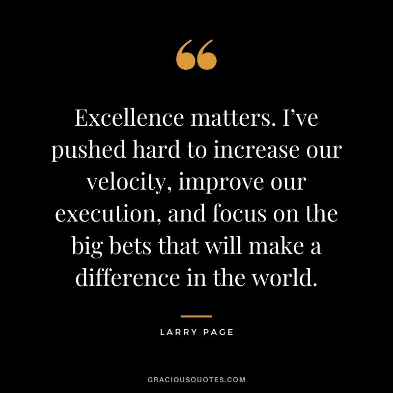 Excellence matters. I’ve pushed hard to increase our velocity, improve our execution, and focus on the big bets that will make a difference in the world.