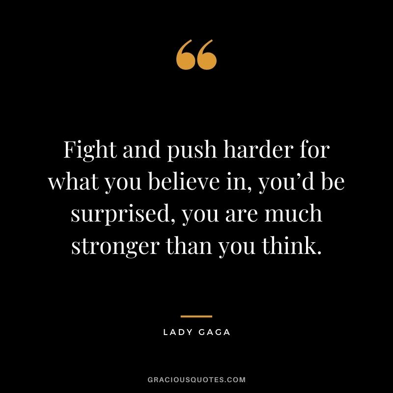 Fight and push harder for what you believe in, you’d be surprised, you are much stronger than you think.