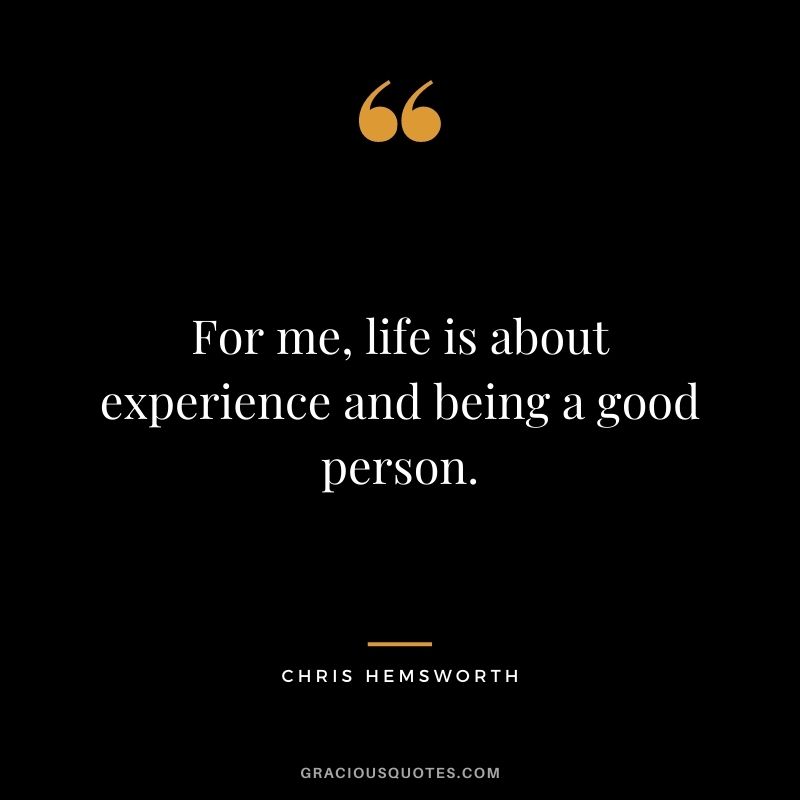 For me, life is about experience and being a good person.