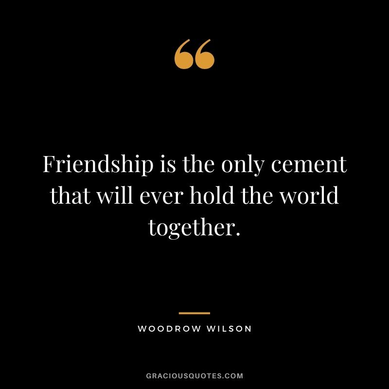Friendship is the only cement that will ever hold the world together.