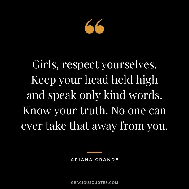 Girls, respect yourselves. Keep your head held high and speak only kind words. Know your truth. No one can ever take that away from you.