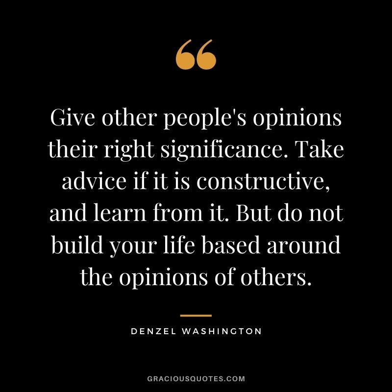 Give other people's opinions their right significance. Take advice if it is constructive, and learn from it. But do not build your life based around the opinions of others.