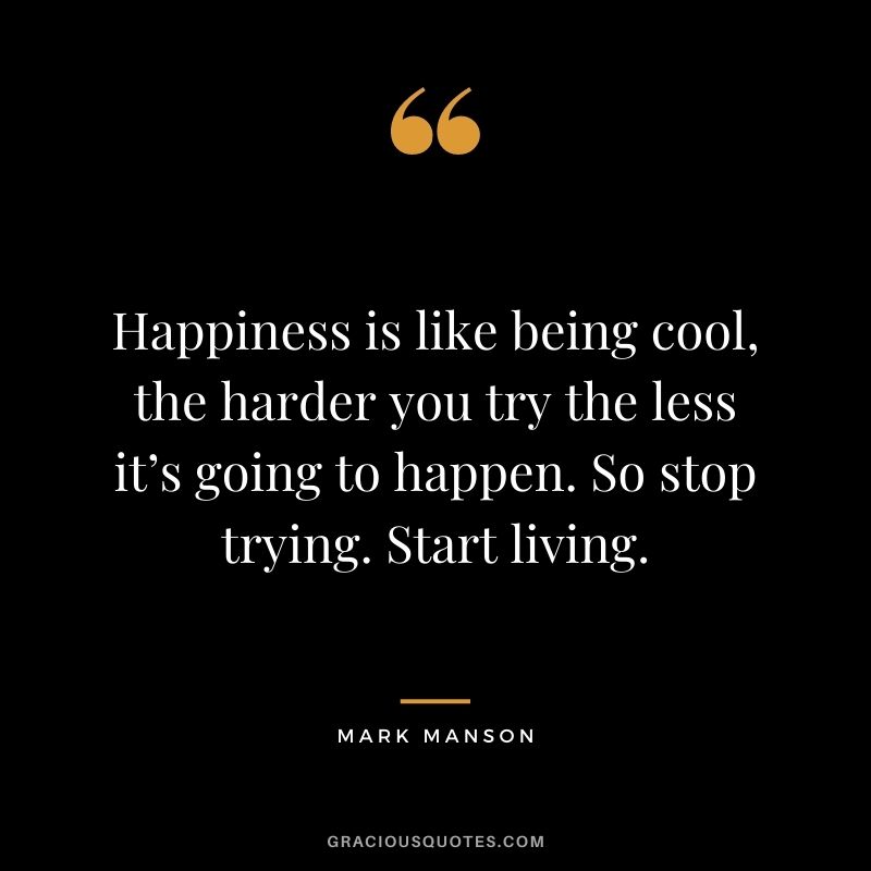 Happiness is like being cool, the harder you try the less it’s going to happen. So stop trying. Start living.