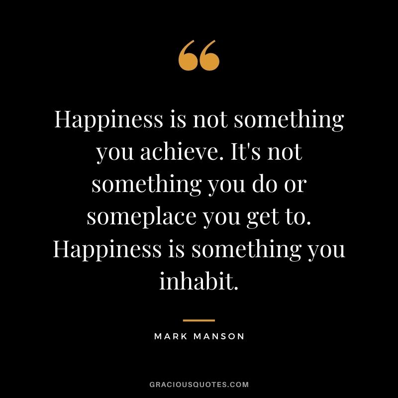 Happiness is not something you achieve. It's not something you do or someplace you get to. Happiness is something you inhabit.