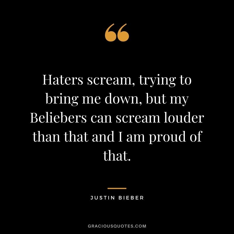 Haters scream, trying to bring me down, but my Beliebers can scream louder than that and I am proud of that.