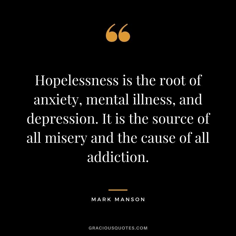 Hopelessness is the root of anxiety, mental illness, and depression. It is the source of all misery and the cause of all addiction.