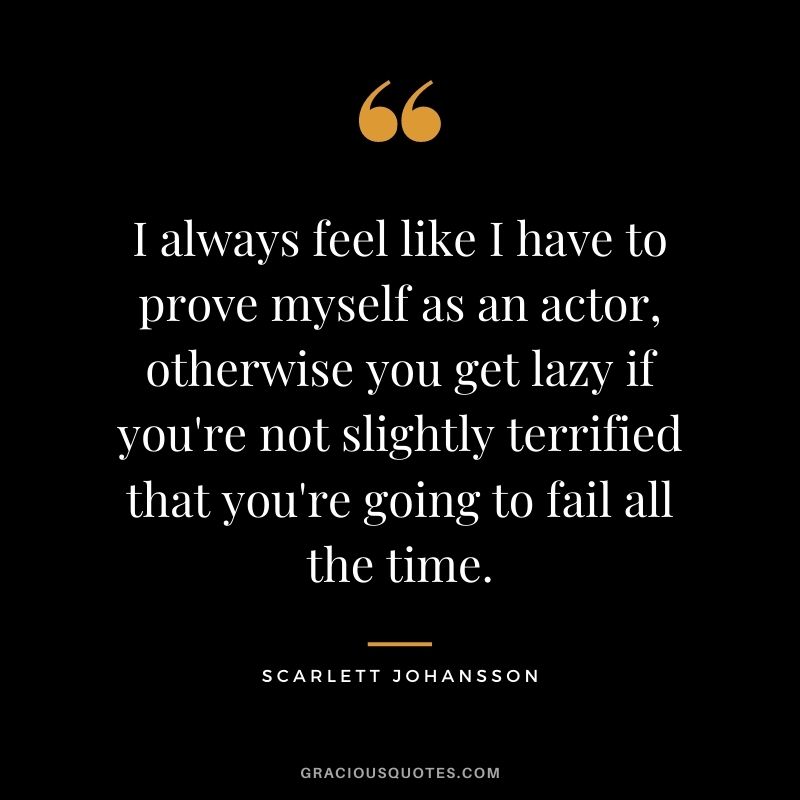 I always feel like I have to prove myself as an actor, otherwise you get lazy if you're not slightly terrified that you're going to fail all the time.