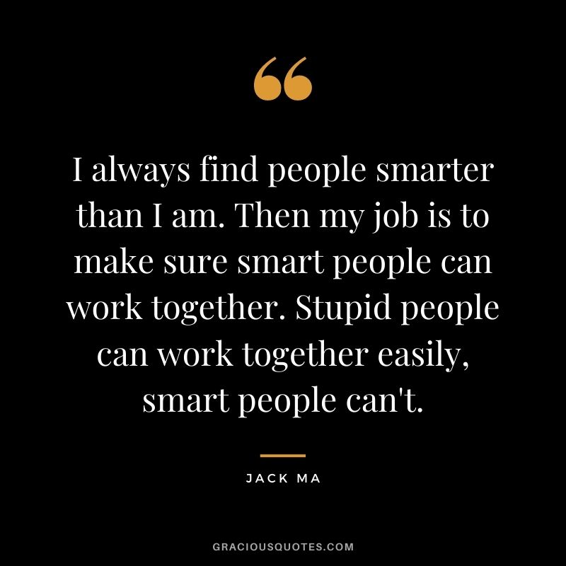 I always find people smarter than I am. Then my job is to make sure smart people can work together. Stupid people can work together easily, smart people can't.