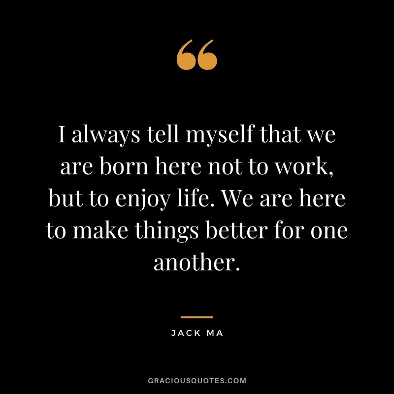 I always tell myself that we are born here not to work, but to enjoy life. We are here to make things better for one another.