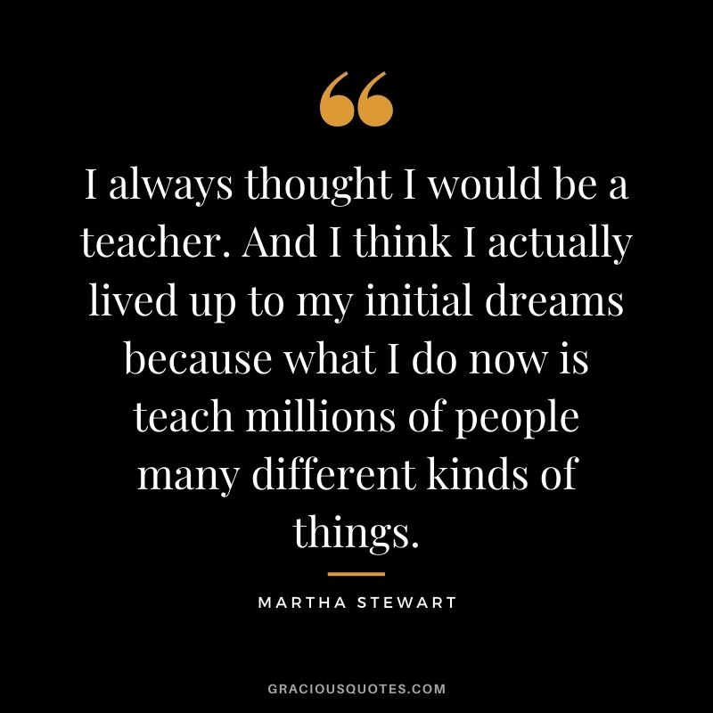I always thought I would be a teacher. And I think I actually lived up to my initial dreams because what I do now is teach millions of people many different kinds of things.