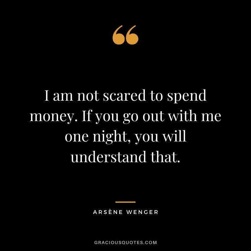 I am not scared to spend money. If you go out with me one night, you will understand that.