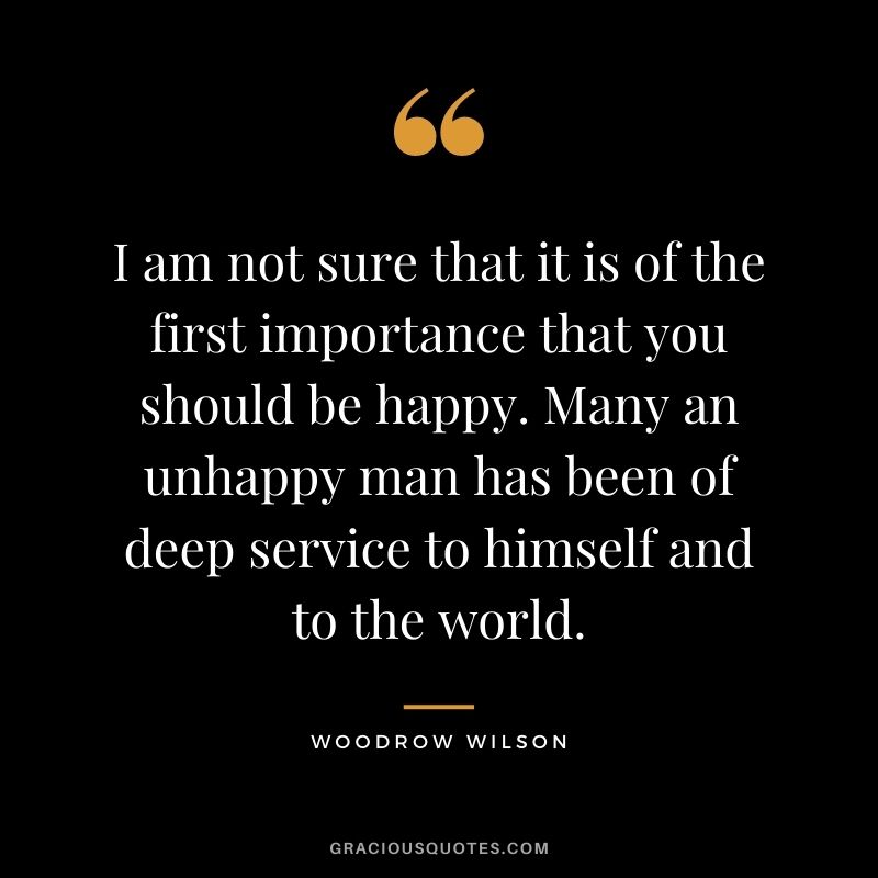 I am not sure that it is of the first importance that you should be happy. Many an unhappy man has been of deep service to himself and to the world.