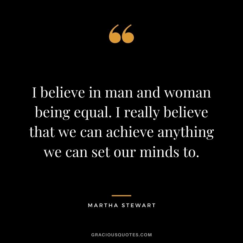 I believe in man and woman being equal. I really believe that we can achieve anything we can set our minds to.