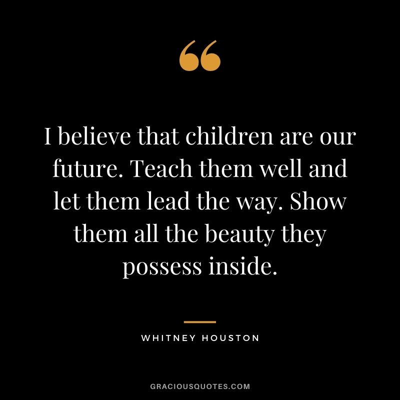 I believe that children are our future. Teach them well and let them lead the way. Show them all the beauty they possess inside.