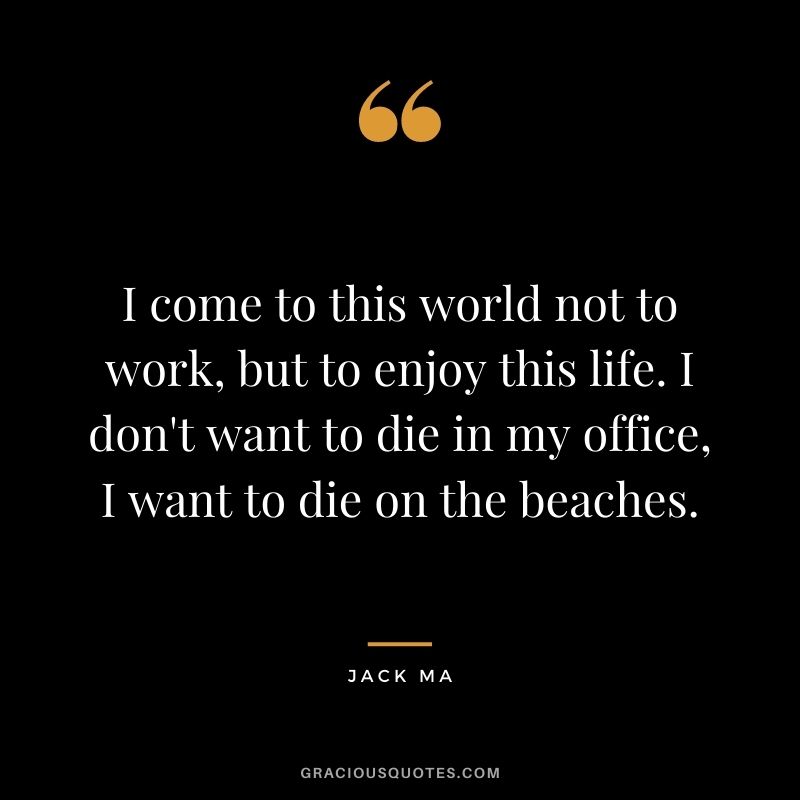 I come to this world not to work, but to enjoy this life. I don't want to die in my office, I want to die on the beaches.