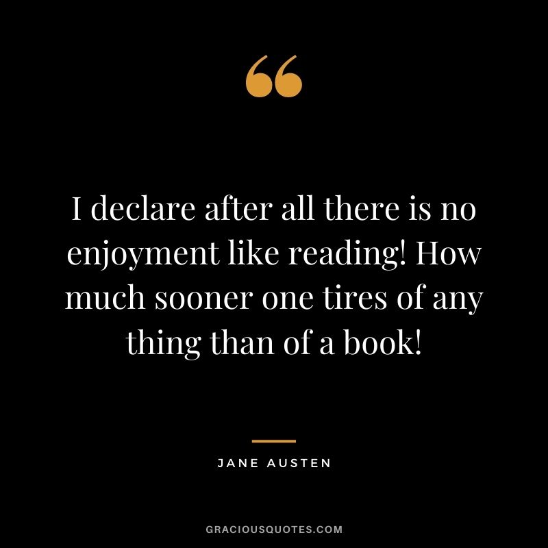 I declare after all there is no enjoyment like reading! How much sooner one tires of any thing than of a book!