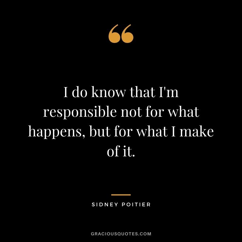 I do know that I'm responsible not for what happens, but for what I make of it.