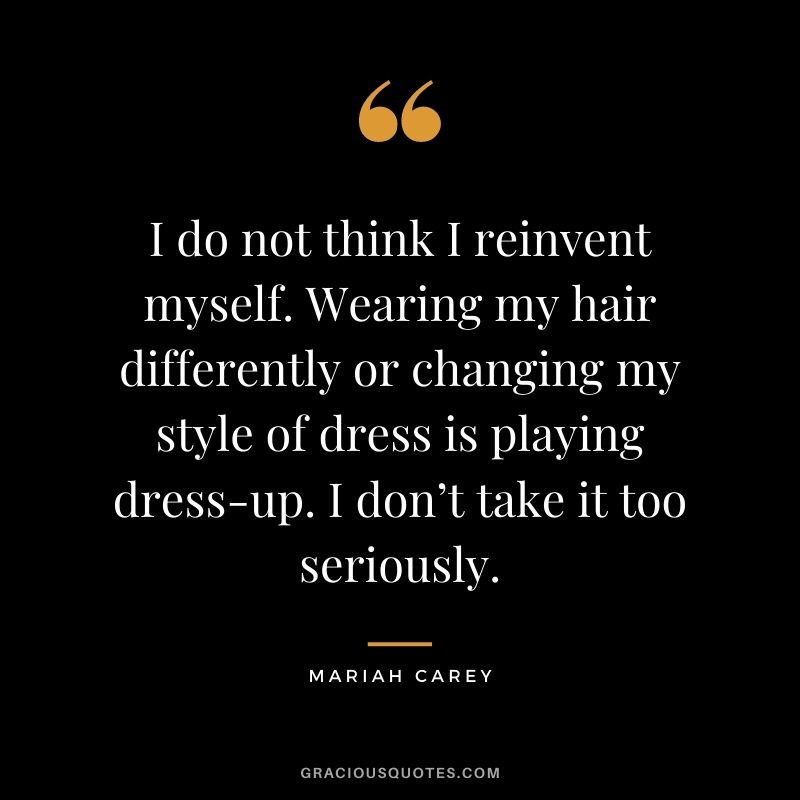 I do not think I reinvent myself. Wearing my hair differently or changing my style of dress is playing dress-up. I don’t take it too seriously.