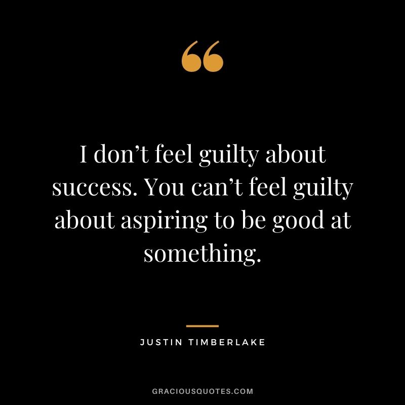 I don’t feel guilty about success. You can’t feel guilty about aspiring to be good at something.