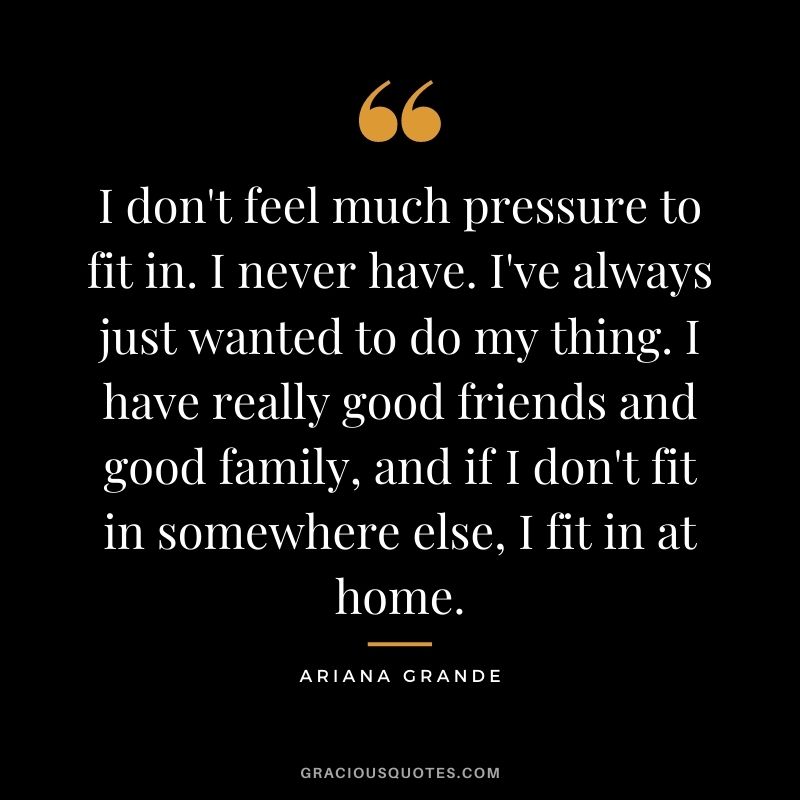 I don't feel much pressure to fit in. I never have. I've always just wanted to do my thing. I have really good friends and good family, and if I don't fit in somewhere else, I fit in at home.